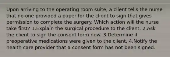 Upon arriving to the operating room suite, a client tells the nurse that no one provided a paper for the client to sign that gives permission to complete the surgery. Which action will the nurse take first? 1.Explain the surgical procedure to the client. 2.Ask the client to sign the consent form now. 3.Determine if preoperative medications were given to the client. 4.Notify the health care provider that a consent form has not been signed.