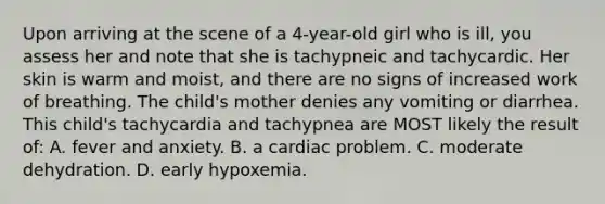 Upon arriving at the scene of a 4-year-old girl who is ill, you assess her and note that she is tachypneic and tachycardic. Her skin is warm and moist, and there are no signs of increased work of breathing. The child's mother denies any vomiting or diarrhea. This child's tachycardia and tachypnea are MOST likely the result of: A. fever and anxiety. B. a cardiac problem. C. moderate dehydration. D. early hypoxemia.