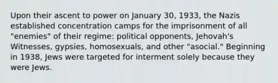 Upon their ascent to power on January 30, 1933, the Nazis established concentration camps for the imprisonment of all "enemies" of their regime: political opponents, Jehovah's Witnesses, gypsies, homosexuals, and other "asocial." Beginning in 1938, Jews were targeted for interment solely because they were Jews.