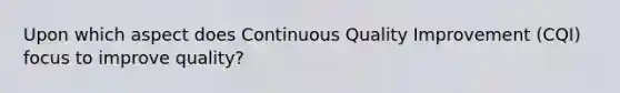 Upon which aspect does Continuous Quality Improvement (CQI) focus to improve quality?