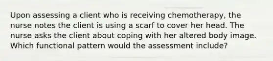 Upon assessing a client who is receiving chemotherapy, the nurse notes the client is using a scarf to cover her head. The nurse asks the client about coping with her altered body image. Which functional pattern would the assessment include?