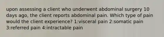 upon assessing a client who underwent abdominal surgery 10 days ago, the client reports abdominal pain. Which type of pain would the client experience? 1:visceral pain 2:somatic pain 3:referred pain 4:intractable pain