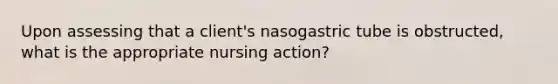 Upon assessing that a client's nasogastric tube is obstructed, what is the appropriate nursing action?