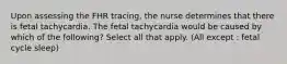 Upon assessing the FHR​ tracing, the nurse determines that there is fetal tachycardia. The fetal tachycardia would be caused by which of the​ following? Select all that apply. (All except : fetal cycle sleep)