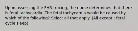 Upon assessing the FHR​ tracing, the nurse determines that there is fetal tachycardia. The fetal tachycardia would be caused by which of the​ following? Select all that apply. (All except : fetal cycle sleep)