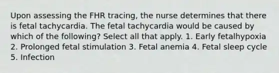 Upon assessing the FHR tracing, the nurse determines that there is fetal tachycardia. The fetal tachycardia would be caused by which of the following? Select all that apply. 1. Early fetalhypoxia 2. Prolonged fetal stimulation 3. Fetal anemia 4. Fetal sleep cycle 5. Infection