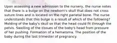 Upon assessing a new admission to the nursery, the nurse notes that there is a bulge on the newborn's skull that does not cross suture lines and is located on the right parietal bone. The nurse understands that this bulge is a result of which of the following? Molding of the baby's skull so that the head could fit through the pelvis. Swelling of the tissues of the baby's head from pressure of her pushing. Formation of a hematoma. The position of the baby during the last trimester of pregnancy.