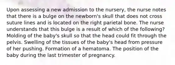 Upon assessing a new admission to the nursery, the nurse notes that there is a bulge on the newborn's skull that does not cross suture lines and is located on the right parietal bone. The nurse understands that this bulge is a result of which of the following? Molding of the baby's skull so that the head could fit through the pelvis. Swelling of the tissues of the baby's head from pressure of her pushing. Formation of a hematoma. The position of the baby during the last trimester of pregnancy.