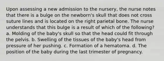 Upon assessing a new admission to the nursery, the nurse notes that there is a bulge on the newborn's skull that does not cross suture lines and is located on the right parietal bone. The nurse understands that this bulge is a result of which of the following? a. Molding of the baby's skull so that the head could fit through the pelvis. b. Swelling of the tissues of the baby's head from pressure of her pushing. c. Formation of a hematoma. d. The position of the baby during the last trimester of pregnancy.