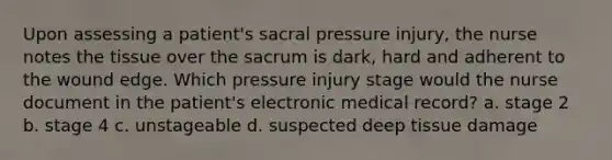 Upon assessing a patient's sacral pressure injury, the nurse notes the tissue over the sacrum is dark, hard and adherent to the wound edge. Which pressure injury stage would the nurse document in the patient's electronic medical record? a. stage 2 b. stage 4 c. unstageable d. suspected deep tissue damage