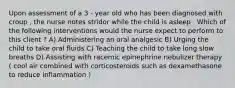 Upon assessment of a 3 - year old who has been diagnosed with croup , the nurse notes stridor while the child is asleep . Which of the following interventions would the nurse expect to perform to this client ? A) Administering an oral analgesic B) Urging the child to take oral fluids C) Teaching the child to take long slow breaths D) Assisting with racemic epinephrine nebulizer therapy ( cool air combined with corticosteroids such as dexamethasone to reduce inflammation )