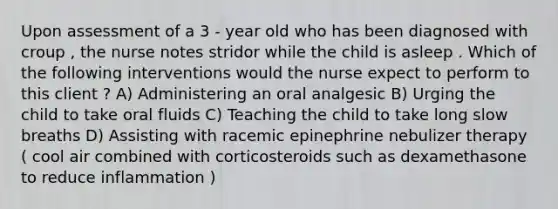 Upon assessment of a 3 - year old who has been diagnosed with croup , the nurse notes stridor while the child is asleep . Which of the following interventions would the nurse expect to perform to this client ? A) Administering an oral analgesic B) Urging the child to take oral fluids C) Teaching the child to take long slow breaths D) Assisting with racemic epinephrine nebulizer therapy ( cool air combined with corticosteroids such as dexamethasone to reduce inflammation )