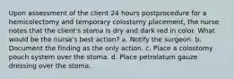 Upon assessment of the client 24 hours postprocedure for a hemicolectomy and temporary colostomy placement, the nurse notes that the client's stoma is dry and dark red in color. What would be the nurse's best action? a. Notify the surgeon. b. Document the finding as the only action. c. Place a colostomy pouch system over the stoma. d. Place petrolatum gauze dressing over the stoma.