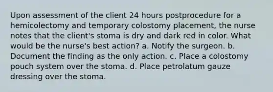 Upon assessment of the client 24 hours postprocedure for a hemicolectomy and temporary colostomy placement, the nurse notes that the client's stoma is dry and dark red in color. What would be the nurse's best action? a. Notify the surgeon. b. Document the finding as the only action. c. Place a colostomy pouch system over the stoma. d. Place petrolatum gauze dressing over the stoma.