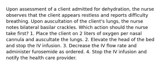 Upon assessment of a client admitted for dehydration, the nurse observes that the client appears restless and reports difficulty breathing. Upon auscultation of the client's lungs, the nurse notes bilateral basilar crackles. Which action should the nurse take first? 1. Place the client on 2 liters of oxygen per nasal cannula and auscultate the lungs. 2. Elevate the head of the bed and stop the IV infusion. 3. Decrease the IV flow rate and administer furosemide as ordered. 4. Stop the IV infusion and notify the health care provider.