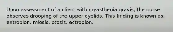 Upon assessment of a client with myasthenia gravis, the nurse observes drooping of the upper eyelids. This finding is known as: entropion. miosis. ptosis. ectropion.