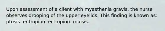 Upon assessment of a client with myasthenia gravis, the nurse observes drooping of the upper eyelids. This finding is known as: ptosis. entropion. ectropion. miosis.