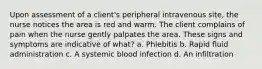 Upon assessment of a client's peripheral intravenous site, the nurse notices the area is red and warm. The client complains of pain when the nurse gently palpates the area. These signs and symptoms are indicative of what? a. Phlebitis b. Rapid fluid administration c. A systemic blood infection d. An infiltration