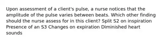 Upon assessment of a client's pulse, a nurse notices that the amplitude of the pulse varies between beats. Which other finding should the nurse assess for in this client? Split S2 on inspiration Presence of an S3 Changes on expiration Diminished heart sounds