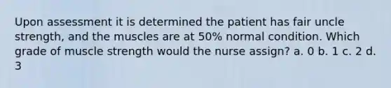 Upon assessment it is determined the patient has fair uncle strength, and the muscles are at 50% normal condition. Which grade of muscle strength would the nurse assign? a. 0 b. 1 c. 2 d. 3