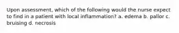 Upon assessment, which of the following would the nurse expect to find in a patient with local inflammation? a. edema b. pallor c. bruising d. necrosis