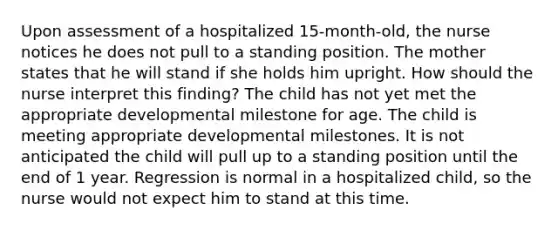 Upon assessment of a hospitalized 15-month-old, the nurse notices he does not pull to a standing position. The mother states that he will stand if she holds him upright. How should the nurse interpret this finding? The child has not yet met the appropriate developmental milestone for age. The child is meeting appropriate developmental milestones. It is not anticipated the child will pull up to a standing position until the end of 1 year. Regression is normal in a hospitalized child, so the nurse would not expect him to stand at this time.