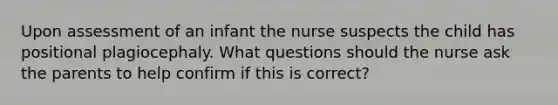 Upon assessment of an infant the nurse suspects the child has positional plagiocephaly. What questions should the nurse ask the parents to help confirm if this is correct?