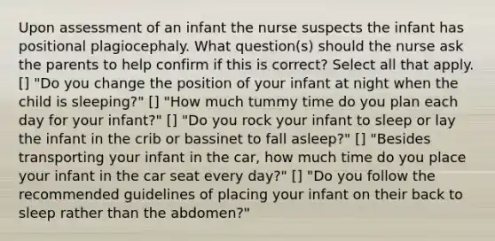 Upon assessment of an infant the nurse suspects the infant has positional plagiocephaly. What question(s) should the nurse ask the parents to help confirm if this is correct? Select all that apply. [] "Do you change the position of your infant at night when the child is sleeping?" [] "How much tummy time do you plan each day for your infant?" [] "Do you rock your infant to sleep or lay the infant in the crib or bassinet to fall asleep?" [] "Besides transporting your infant in the car, how much time do you place your infant in the car seat every day?" [] "Do you follow the recommended guidelines of placing your infant on their back to sleep rather than the abdomen?"