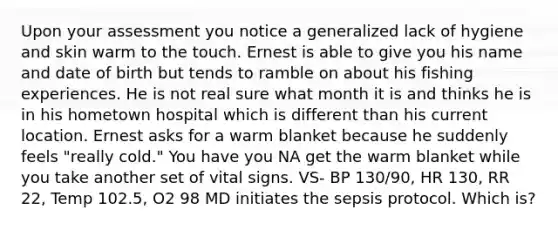 Upon your assessment you notice a generalized lack of hygiene and skin warm to the touch. Ernest is able to give you his name and date of birth but tends to ramble on about his fishing experiences. He is not real sure what month it is and thinks he is in his hometown hospital which is different than his current location. Ernest asks for a warm blanket because he suddenly feels "really cold." You have you NA get the warm blanket while you take another set of vital signs. VS- BP 130/90, HR 130, RR 22, Temp 102.5, O2 98 MD initiates the sepsis protocol. Which is?