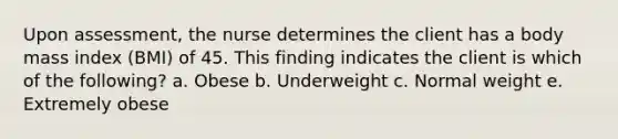 Upon assessment, the nurse determines the client has a body mass index (BMI) of 45. This finding indicates the client is which of the following? a. Obese b. Underweight c. Normal weight e. Extremely obese