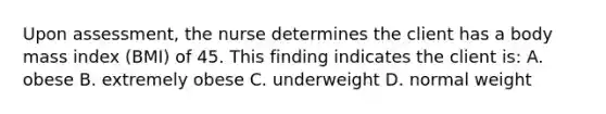 Upon assessment, the nurse determines the client has a body mass index (BMI) of 45. This finding indicates the client is: A. obese B. extremely obese C. underweight D. normal weight