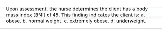 Upon assessment, the nurse determines the client has a body mass index (BMI) of 45. This finding indicates the client is: a. obese. b. normal weight. c. extremely obese. d. underweight.