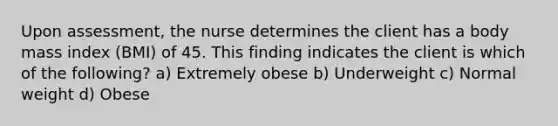 Upon assessment, the nurse determines the client has a body mass index (BMI) of 45. This finding indicates the client is which of the following? a) Extremely obese b) Underweight c) Normal weight d) Obese