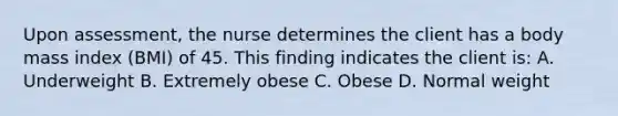 Upon assessment, the nurse determines the client has a body mass index (BMI) of 45. This finding indicates the client is: A. Underweight B. Extremely obese C. Obese D. Normal weight