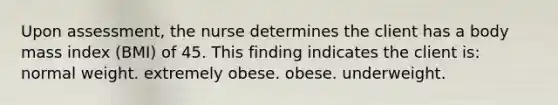 Upon assessment, the nurse determines the client has a body mass index (BMI) of 45. This finding indicates the client is: normal weight. extremely obese. obese. underweight.