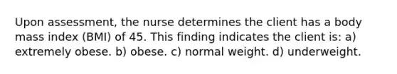 Upon assessment, the nurse determines the client has a body mass index (BMI) of 45. This finding indicates the client is: a) extremely obese. b) obese. c) normal weight. d) underweight.