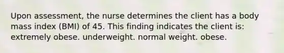 Upon assessment, the nurse determines the client has a body mass index (BMI) of 45. This finding indicates the client is: extremely obese. underweight. normal weight. obese.