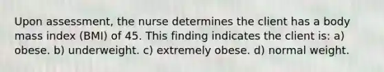 Upon assessment, the nurse determines the client has a body mass index (BMI) of 45. This finding indicates the client is: a) obese. b) underweight. c) extremely obese. d) normal weight.