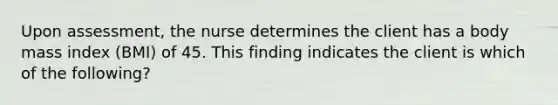 Upon assessment, the nurse determines the client has a body mass index (BMI) of 45. This finding indicates the client is which of the following?