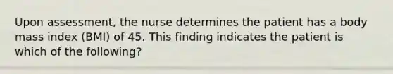 Upon assessment, the nurse determines the patient has a body mass index (BMI) of 45. This finding indicates the patient is which of the following?