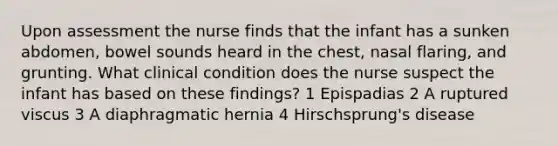 Upon assessment the nurse finds that the infant has a sunken abdomen, bowel sounds heard in the chest, nasal flaring, and grunting. What clinical condition does the nurse suspect the infant has based on these findings? 1 Epispadias 2 A ruptured viscus 3 A diaphragmatic hernia 4 Hirschsprung's disease