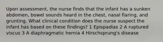 Upon assessment, the nurse finds that the infant has a sunken abdomen, bowel sounds heard in the chest, nasal flaring, and grunting. What clinical condition does the nurse suspect the infant has based on these findings? 1 Epispadias 2 A ruptured viscus 3 A diaphragmatic hernia 4 Hirschsprung's disease