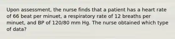 Upon assessment, the nurse finds that a patient has a heart rate of 66 beat per minuet, a respiratory rate of 12 breaths per minuet, and BP of 120/80 mm Hg. The nurse obtained which type of data?