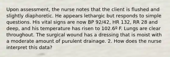 Upon assessment, the nurse notes that the client is flushed and slightly diaphoretic. He appears lethargic but responds to simple questions. His vital signs are now BP 92/42, HR 132, RR 28 and deep, and his temperature has risen to 102.6º F. Lungs are clear throughout. The surgical wound has a dressing that is moist with a moderate amount of purulent drainage. 2. How does the nurse interpret this data?