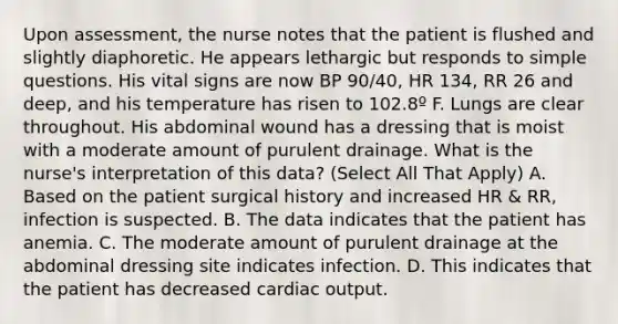 Upon assessment, the nurse notes that the patient is flushed and slightly diaphoretic. He appears lethargic but responds to simple questions. His vital signs are now BP 90/40, HR 134, RR 26 and deep, and his temperature has risen to 102.8º F. Lungs are clear throughout. His abdominal wound has a dressing that is moist with a moderate amount of purulent drainage. What is the nurse's interpretation of this data? (Select All That Apply) A. Based on the patient surgical history and increased HR & RR, infection is suspected. B. The data indicates that the patient has anemia. C. The moderate amount of purulent drainage at the abdominal dressing site indicates infection. D. This indicates that the patient has decreased cardiac output.