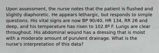 Upon assessment, the nurse notes that the patient is flushed and slightly diaphoretic. He appears lethargic, but responds to simple questions. His vital signs are now BP 90/40, HR 134, RR 26 and deep, and his temperature has risen to 102.8º F. Lungs are clear throughout. His abdominal wound has a dressing that is moist with a moderate amount of purulent drainage. What is the nurse's interpretation of this data?