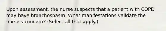 Upon assessment, the nurse suspects that a patient with COPD may have bronchospasm. What manifestations validate the nurse's concern? (Select all that apply.)