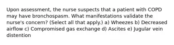 Upon assessment, the nurse suspects that a patient with COPD may have bronchospasm. What manifestations validate the nurse's concern? (Select all that apply.) a) Wheezes b) Decreased airflow c) Compromised gas exchange d) Ascites e) Jugular vein distention