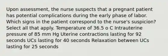 Upon assessment, the nurse suspects that a pregnant patient has potential complications during the early phase of labor. Which signs in the patient correspond to the nurse's suspicion? Select all that apply. Temperature of 36.5 o C Intrauterine pressure of 85 mm Hg Uterine contractions lasting for 92 seconds UCs lasting for 40 seconds Relaxation between UCs lasting for 25 seconds