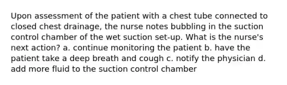 Upon assessment of the patient with a chest tube connected to closed chest drainage, the nurse notes bubbling in the suction control chamber of the wet suction set-up. What is the nurse's next action? a. continue monitoring the patient b. have the patient take a deep breath and cough c. notify the physician d. add more fluid to the suction control chamber